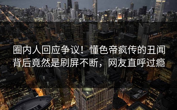 圈内人回应争议！懂色帝疯传的丑闻背后竟然是刷屏不断，网友直呼过瘾
