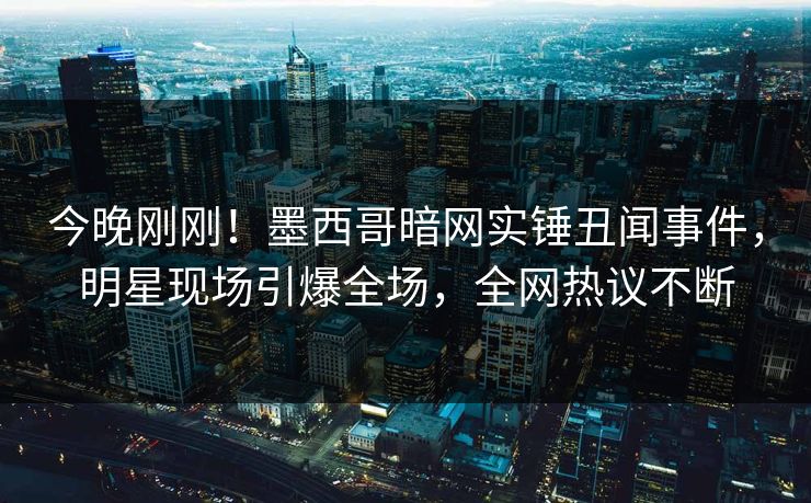 今晚刚刚！墨西哥暗网实锤丑闻事件，明星现场引爆全场，全网热议不断