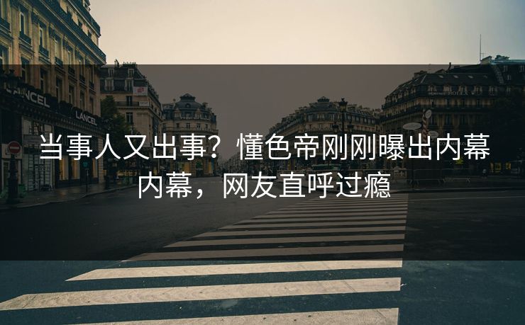 当事人又出事？懂色帝刚刚曝出内幕内幕，网友直呼过瘾