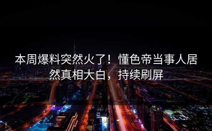 本周爆料突然火了！懂色帝当事人居然真相大白，持续刷屏
