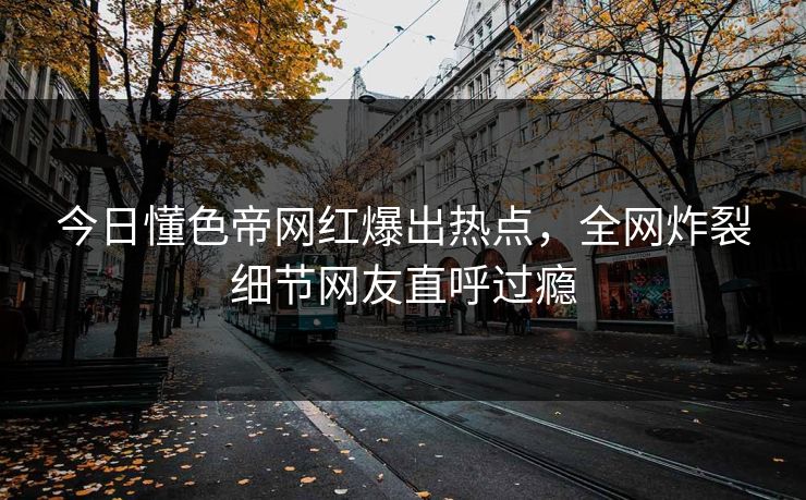 今日懂色帝网红爆出热点，全网炸裂细节网友直呼过瘾