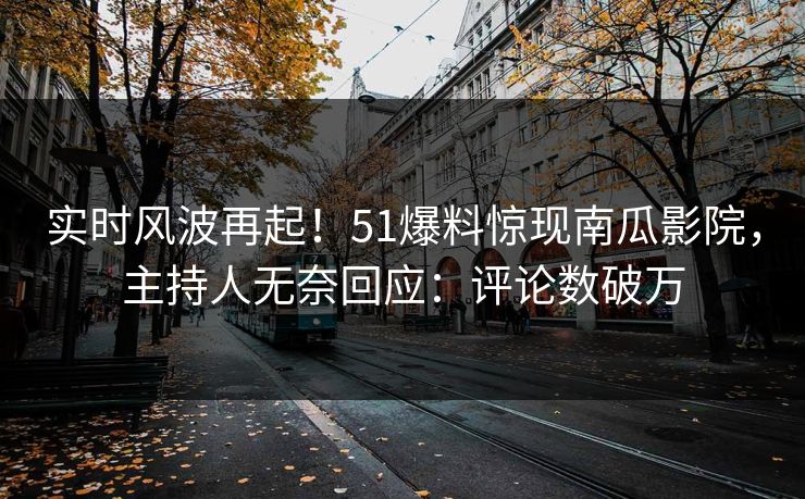 实时风波再起！51爆料惊现南瓜影院，主持人无奈回应：评论数破万