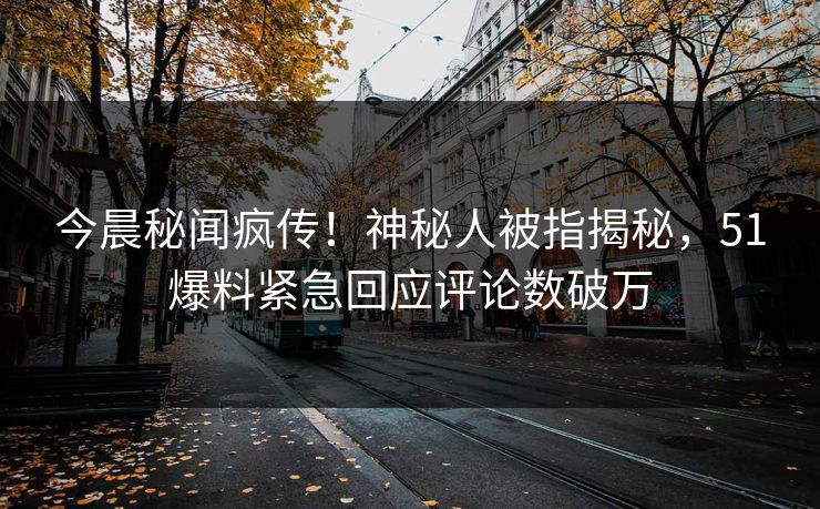今晨秘闻疯传！神秘人被指揭秘，51爆料紧急回应评论数破万