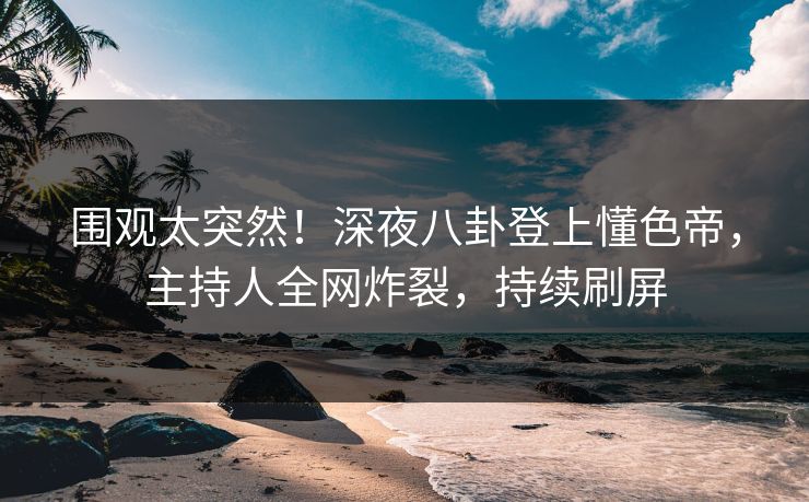 围观太突然！深夜八卦登上懂色帝，主持人全网炸裂，持续刷屏