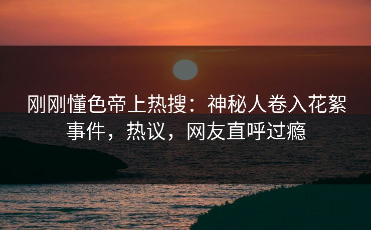 刚刚懂色帝上热搜：神秘人卷入花絮事件，热议，网友直呼过瘾
