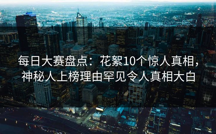 每日大赛盘点:花絮10个惊人真相,神秘人上榜理由罕见令人真相大白 每日大赛盘点:花絮10个惊人真相,神秘人上榜理由罕见令人真相大白