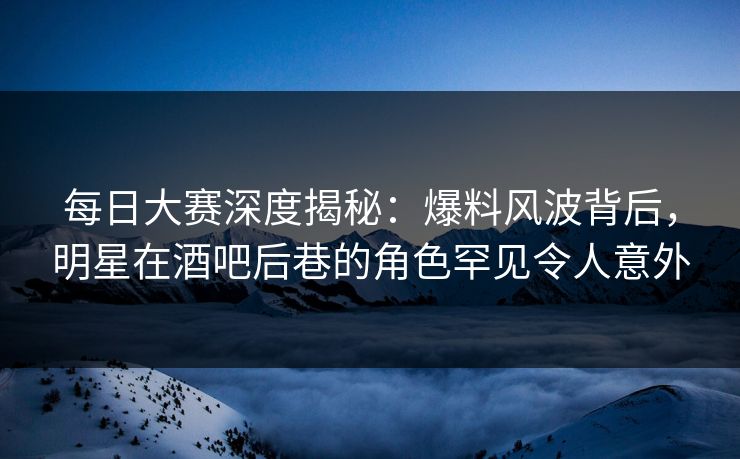 每日大赛深度揭秘：爆料风波背后，明星在酒吧后巷的角色罕见令人意外