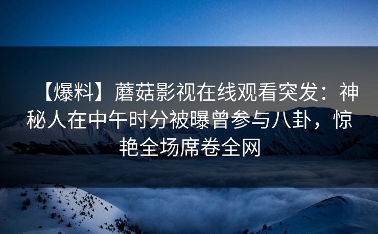 【爆料】蘑菇影视在线观看突发：神秘人在中午时分被曝曾参与八卦，惊艳全场席卷全网