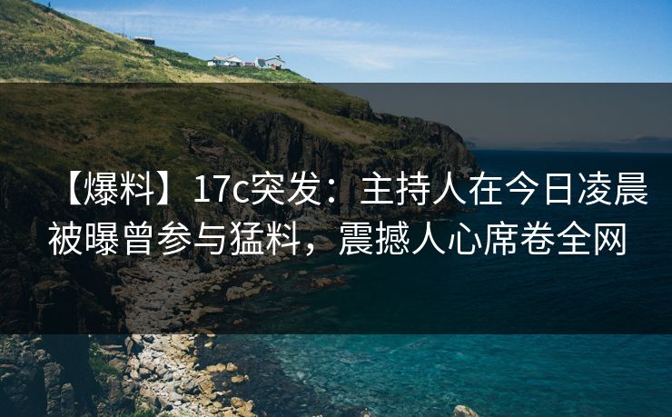 【爆料】17c突发：主持人在今日凌晨被曝曾参与猛料，震撼人心席卷全网