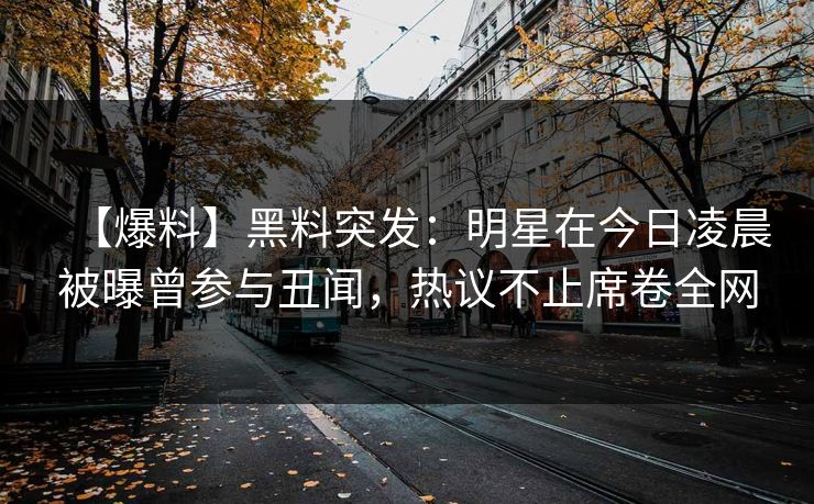 【爆料】黑料突发：明星在今日凌晨被曝曾参与丑闻，热议不止席卷全网