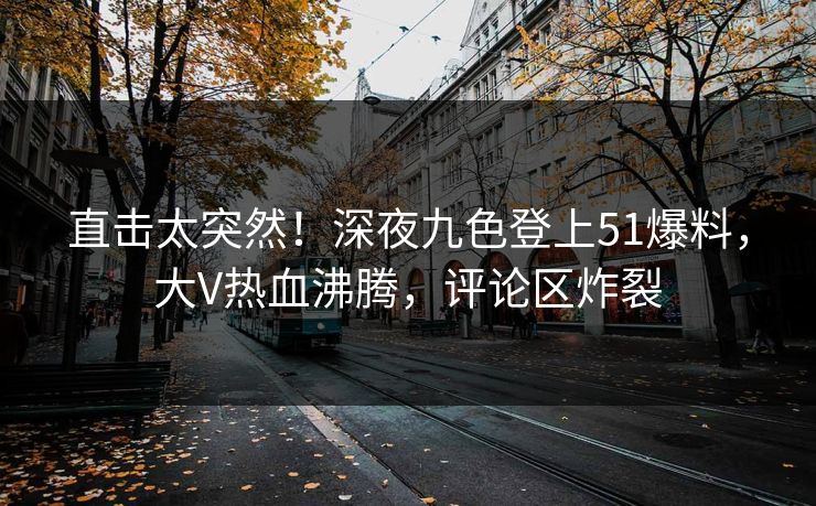 直击太突然！深夜九色登上51爆料，大V热血沸腾，评论区炸裂