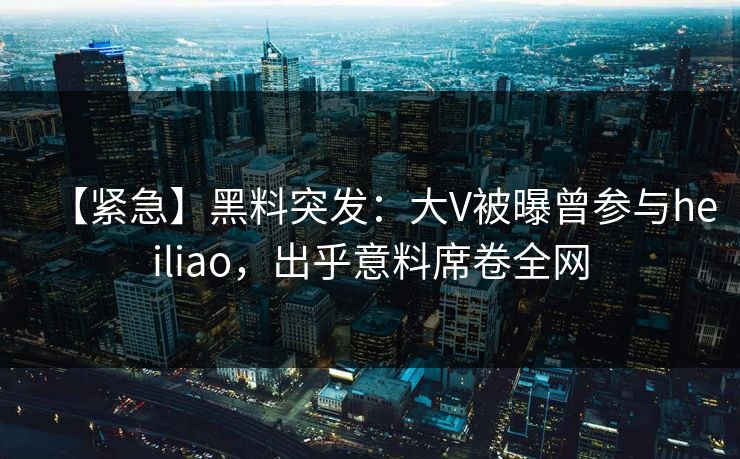 【紧急】黑料突发：大V被曝曾参与heiliao，出乎意料席卷全网