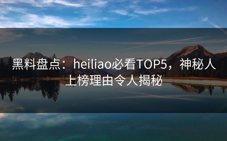 黑料盘点：heiliao必看TOP5，神秘人上榜理由令人揭秘