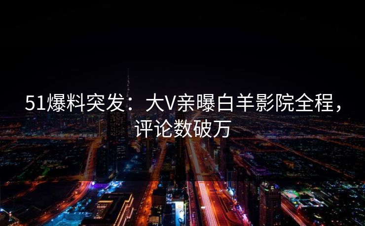 51爆料突发：大V亲曝白羊影院全程，评论数破万