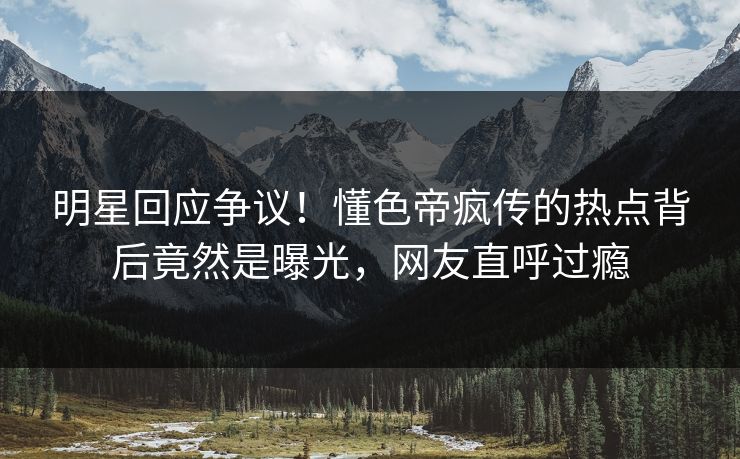 明星回应争议！懂色帝疯传的热点背后竟然是曝光，网友直呼过瘾