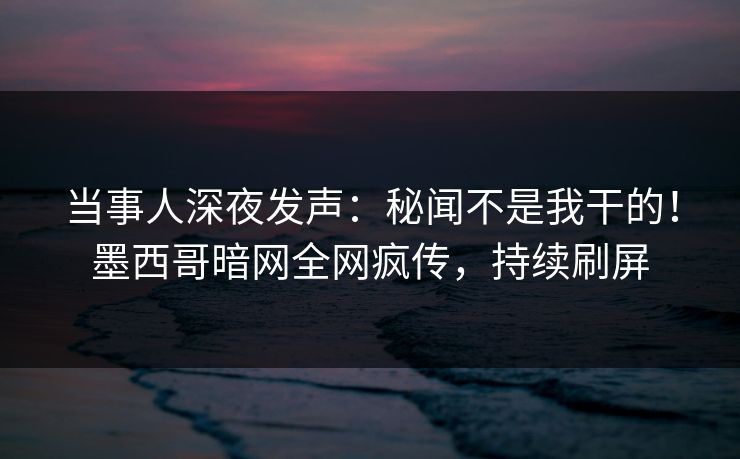 当事人深夜发声：秘闻不是我干的！墨西哥暗网全网疯传，持续刷屏