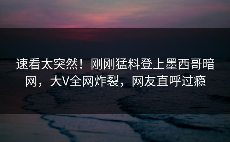 速看太突然！刚刚猛料登上墨西哥暗网，大V全网炸裂，网友直呼过瘾