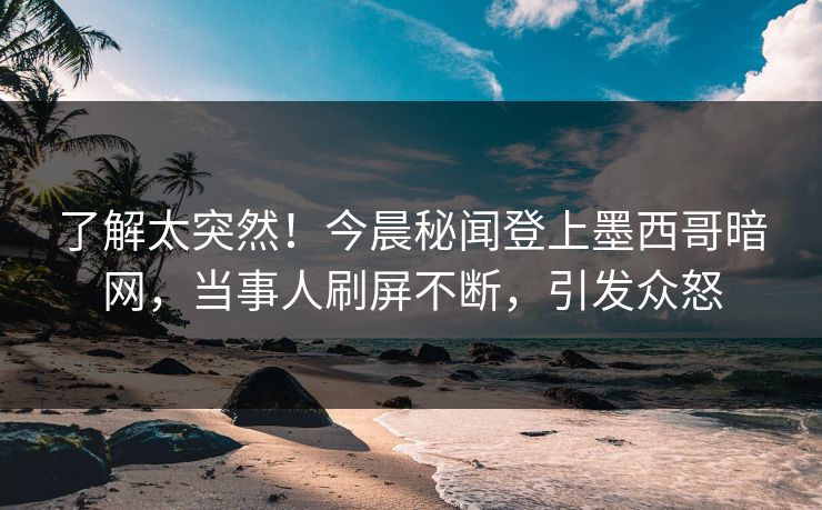 了解太突然！今晨秘闻登上墨西哥暗网，当事人刷屏不断，引发众怒