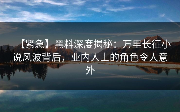 【紧急】黑料深度揭秘：万里长征小说风波背后，业内人士的角色令人意外