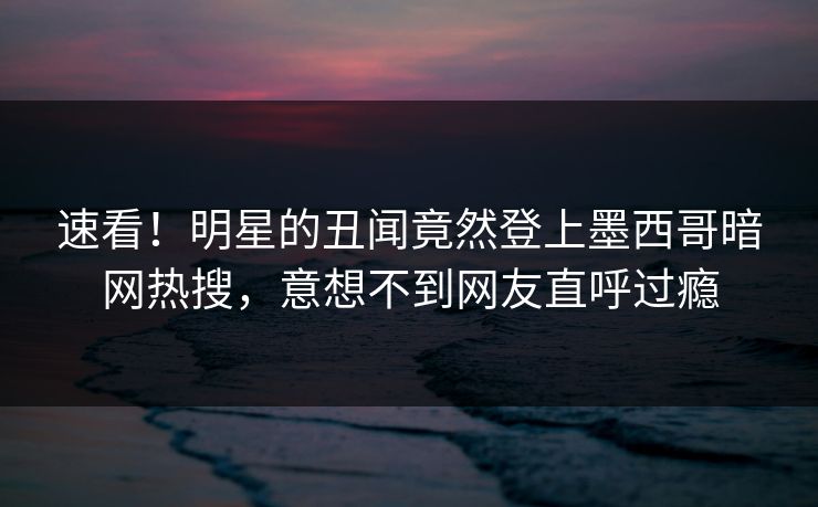 速看！明星的丑闻竟然登上墨西哥暗网热搜，意想不到网友直呼过瘾