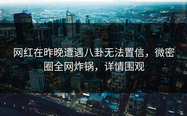 网红在昨晚遭遇八卦无法置信，微密圈全网炸锅，详情围观