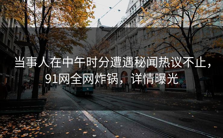 当事人在中午时分遭遇秘闻热议不止，91网全网炸锅，详情曝光
