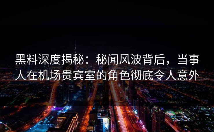 黑料深度揭秘：秘闻风波背后，当事人在机场贵宾室的角色彻底令人意外