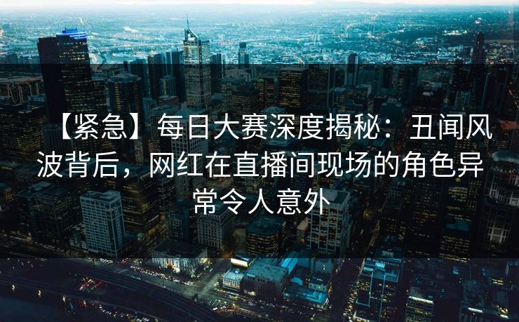 【紧急】每日大赛深度揭秘：丑闻风波背后，网红在直播间现场的角色异常令人意外