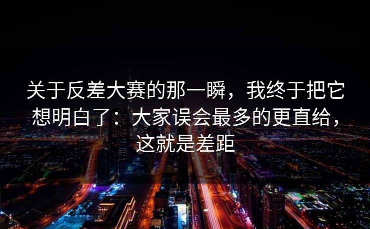 关于反差大赛的那一瞬，我终于把它想明白了：大家误会最多的更直给，这就是差距