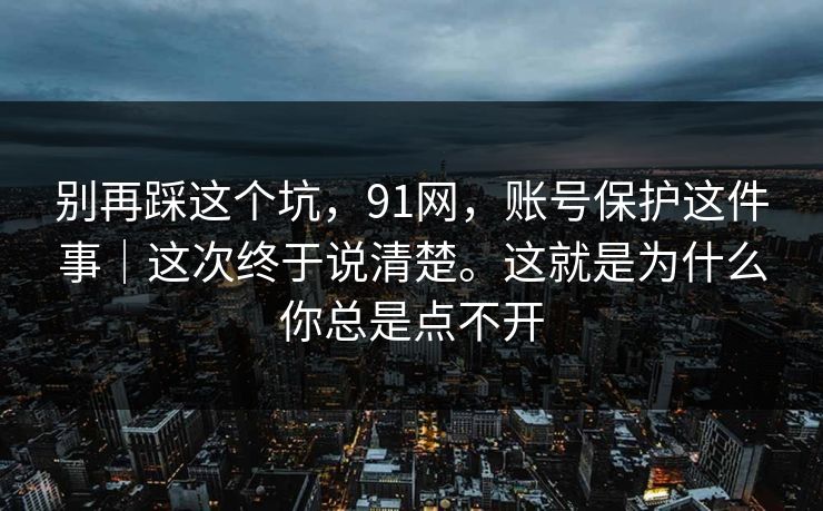 别再踩这个坑,91网,账号保护这件事|这次终于说清楚。这就是为什么你总是点不开 别再踩这个坑,91网,账号保护这件事|这次终于说清楚。这就是为什么你总是点不开