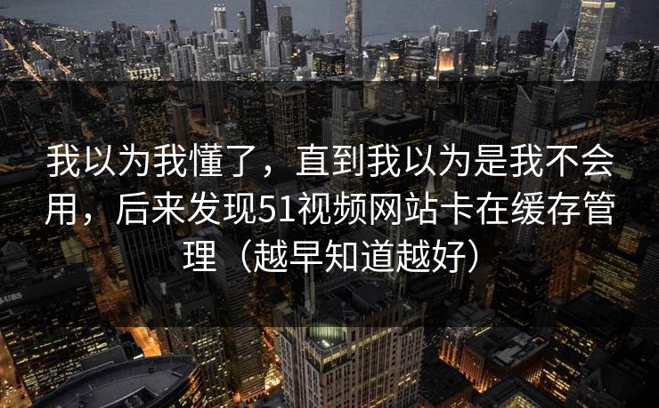 我以为我懂了，直到我以为是我不会用，后来发现51视频网站卡在缓存管理（越早知道越好）