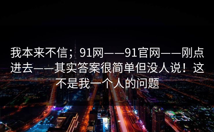 我本来不信；91网——91官网——刚点进去——其实答案很简单但没人说！这不是我一个人的问题