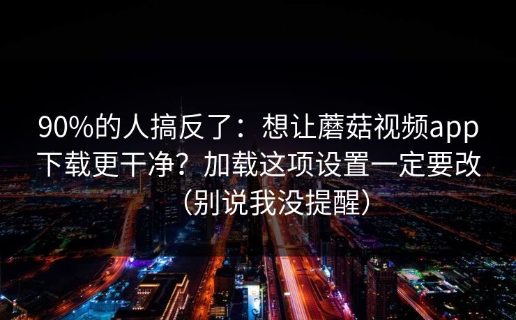 90%的人搞反了：想让蘑菇视频app下载更干净？加载这项设置一定要改（别说我没提醒）