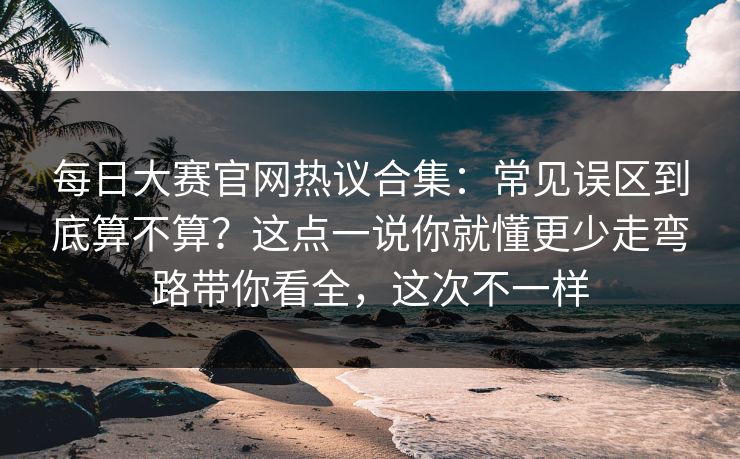 每日大赛官网热议合集：常见误区到底算不算？这点一说你就懂更少走弯路带你看全，这次不一样