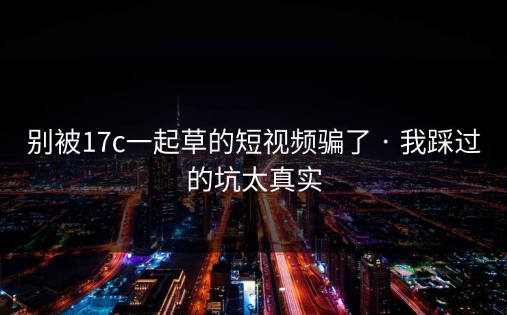 别被17c一起草的短视频骗了 · 我踩过的坑太真实