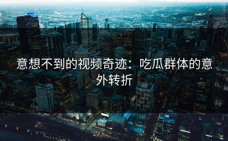 意想不到的视频奇迹：吃瓜群体的意外转折